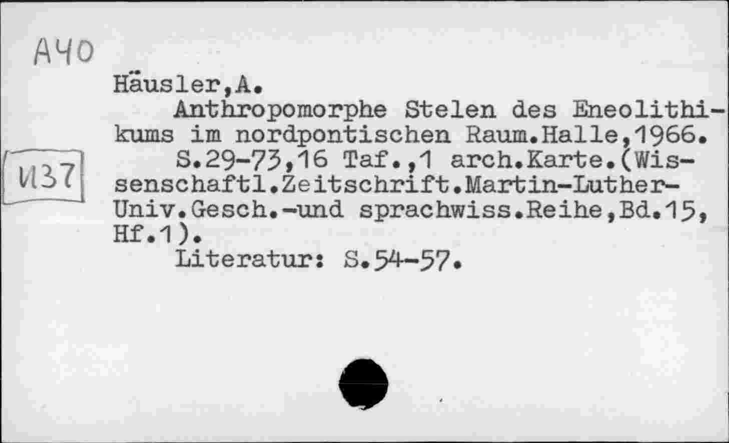 ﻿АЧО
Vß7
Häusler,А.
Anthropomorphe Stelen des Eneolithi-kums im nordpontischen Raum.Halle,1966.
S.29-73,16 Taf.,1 arch.Karte.(Wissenschaf t1.Zeitschrift.Martin-Luther-Univ.Gesch.-und sprachwiss.Reihe,Bd.15, Hf.1).
Literatur: S. 54—57*